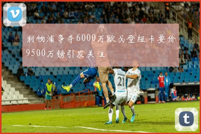 利物浦争夺6000万欧戈登纽卡要价9500万镑引发关注