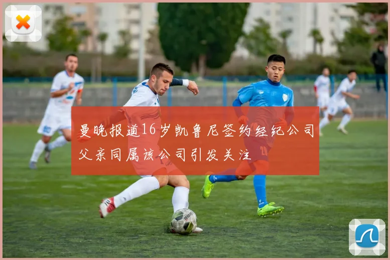 曼晚报道16岁凯鲁尼签约经纪公司父亲同属该公司引发关注