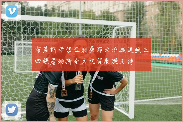 布莱斯带领亚利桑那大学挺进疯三四强詹姆斯全力祝贺展现支持