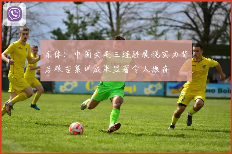 东体：中国女足三连胜展现实力背后艰苦集训成果显著令人振奋