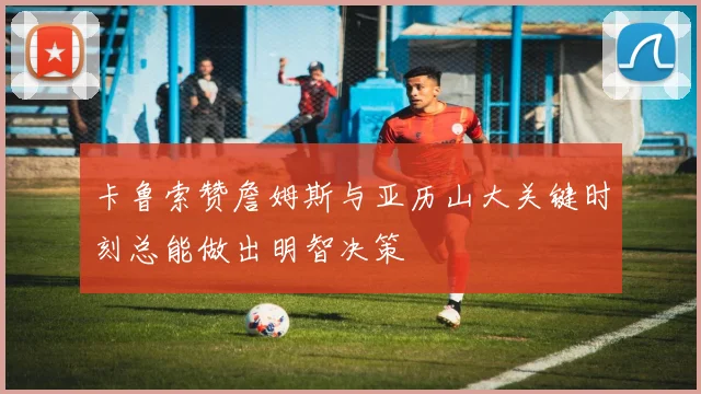 卡鲁索赞詹姆斯与亚历山大关键时刻总能做出明智决策