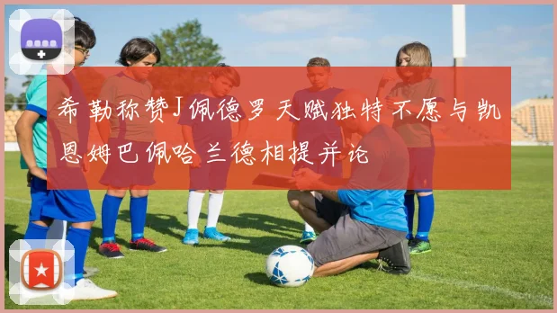 希勒称赞J佩德罗天赋独特不愿与凯恩姆巴佩哈兰德相提并论