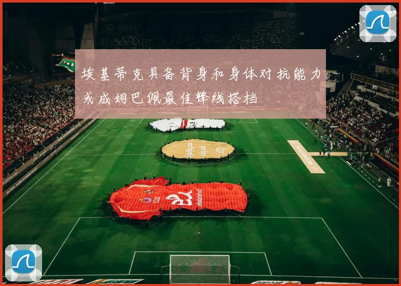 埃基蒂克具备背身和身体对抗能力或成姆巴佩最佳锋线搭档