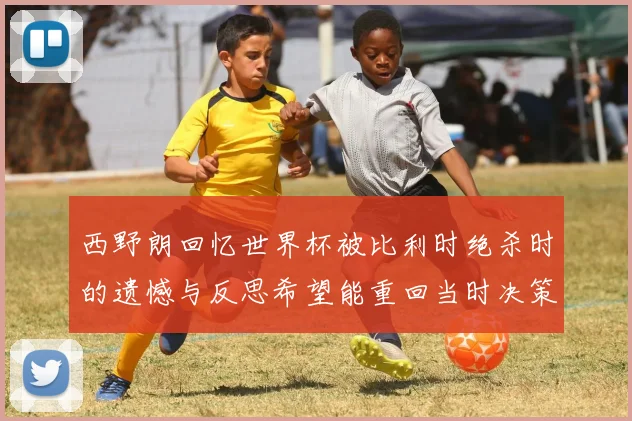 西野朗回忆世界杯被比利时绝杀时的遗憾与反思希望能重回当时决策时刻