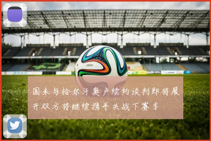 国米与恰尔汗奥卢续约谈判即将展开双方将继续携手共战下赛季
