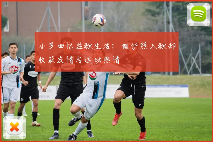 小罗回忆监狱生活：假护照入狱却收获友情与运动热情