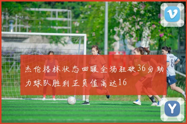 杰伦格林状态回暖全场狂砍36分助力球队胜利正负值高达16